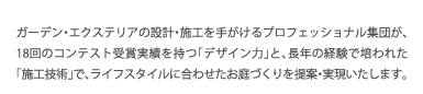 ガーデン・エクステリアの設計・施工を手がけるプロフェッショナル集団が、13回のコンテスト受賞実績を持つ「デザイン力」と、長年の経験で培われた「施工技術」で、ライフスタイルに合わせたお庭づくりを提案・実現いたします。